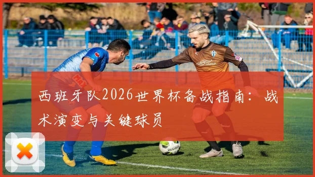 西班牙队2026世界杯备战指南：战术演变与关键球员